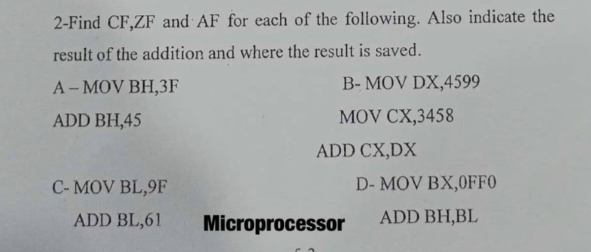 2-Find CF,ZF and AF for each of the following. Also indicate the
result of the addition and where the result is saved.
A-MOV BH,3F
B- MOV DX,4599
ADD BH,45
MOV CX,3458
ADD CX,DX
C- MOV BL,9F
D- MOV BX,0FF0
ADD BL,61
Microprocessor
ADD BH,BL
