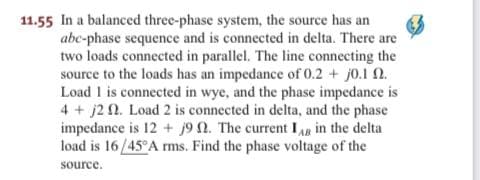 11.55 In a balanced three-phase system, the source has an
abc-phase sequence and is connected in delta. There are
two loads connected in parallel. The line connecting the
source to the loads has an impedance of 0.2 + j0.1 2.
Load 1 is connected in wye, and the phase impedance is
4 + j2 N. Load 2 is connected in delta, and the phase
impedance is 12 + j9 n. The current IAR in the delta
load is 16/45°A ms. Find the phase voltage of the
source.
