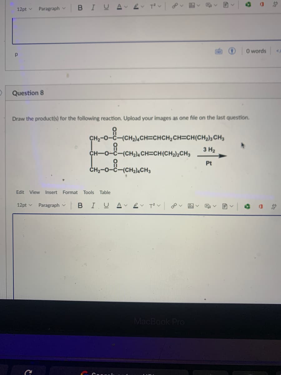 12pt v
Paragraph v
BIU
O words
Question 8
Draw the product(s) for the following reaction. Upload your images as one file on the last question.
CH2-0-č-(CH2),CH=CHCH2CH=CH(CH2)½ CH3
3 H2
CH-0-C-(CH2)4CH=CH(CH2)¿CH3
Pt
ČH2-0-C-(CH2)¼CH3
Edit
View Insert Format Tools
Table
12pt v
Paragraph v
|BIU
A v
MacBook Pro
Dz
