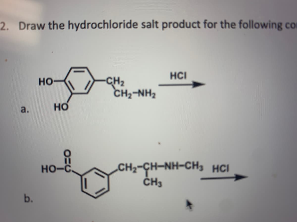 2. Draw the hydrochloride salt product for the following con
HCI
CH2
CH2-NH2
HO
но
a.
CH2-CH-NH-CH3 HCI
ČH3
Но-с.
b.
