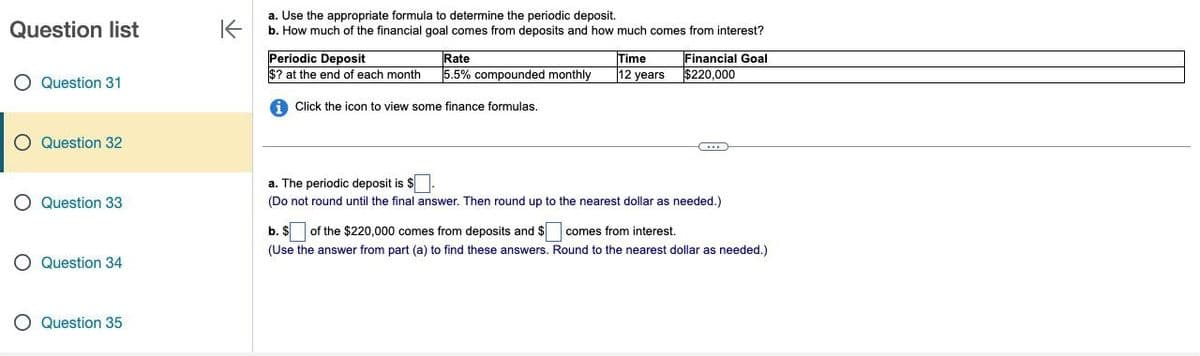 Question list
Question 31
Question 32
K
a. Use the appropriate formula to determine the periodic deposit.
b. How much of the financial goal comes from deposits and how much comes from interest?
Periodic Deposit
Rate
$? at the end of each month 5.5% compounded monthly
Time
12 years
Financial Goal
$220,000
Click the icon to view some finance formulas.
a. The periodic deposit is $
Question 33
○ Question 34
(Do not round until the final answer. Then round up to the nearest dollar as needed.)
b. $ of the $220,000 comes from deposits and $
comes from interest.
(Use the answer from part (a) to find these answers. Round to the nearest dollar as needed.)
Question 35