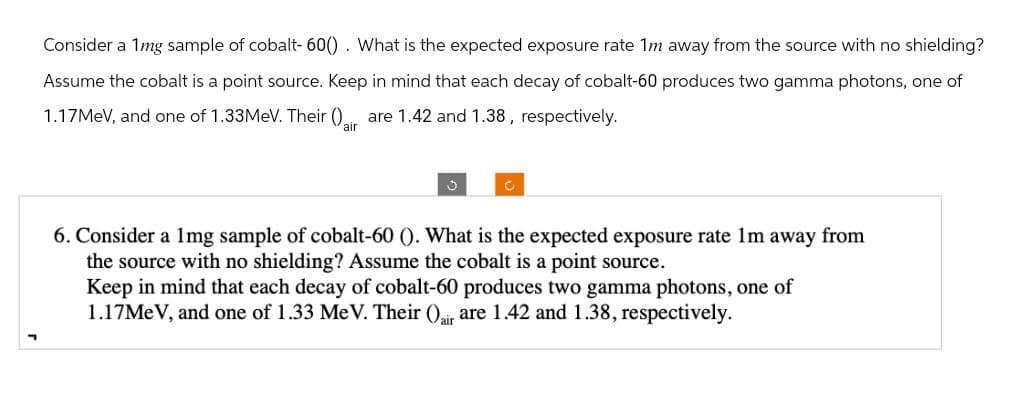Consider a 1mg sample of cobalt- 60(). What is the expected exposure rate 1m away from the source with no shielding?
Assume the cobalt is a point source. Keep in mind that each decay of cobalt-60 produces two gamma photons, one of
1.17MeV, and one of 1.33MeV. Their () air are 1.42 and 1.38, respectively.
?
c
6. Consider a 1mg sample of cobalt-60 (). What is the expected exposure rate 1m away from
the source with no shielding? Assume the cobalt is a point source.
Keep in mind that each decay of cobalt-60 produces two gamma photons, one of
1.17MeV, and one of 1.33 MeV. Their (air are 1.42 and 1.38, respectively.