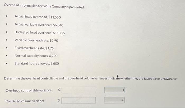 Overhead information for Wilts Company is presented.
•
Actual fixed overhead, $11,550
•
Actual variable overhead, $6,040
Budgeted fixed overhead, $11,725
.
Variable overhead rate, $0.90
.
Fixed overhead rate, $1.75
•
Normal capacity hours, 6,700
Standard hours allowed, 6.600
Determine the overhead controllable and the overhead volume variances. Indicate whether they are favorable or unfavorable.
Overhead controllable variance
Overhead volume variance