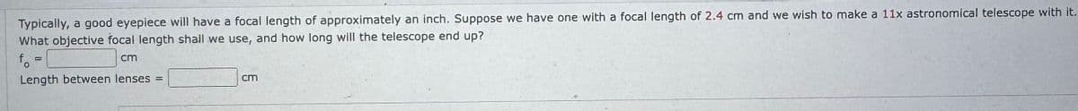 Typically, a good eyepiece will have a focal length of approximately an inch. Suppose we have one with a focal length of 2.4 cm and we wish to make a 11x astronomical telescope with it.
What objective focal length shall we use, and how long will the telescope end up?
fo
=
cm
Length between lenses =
cm