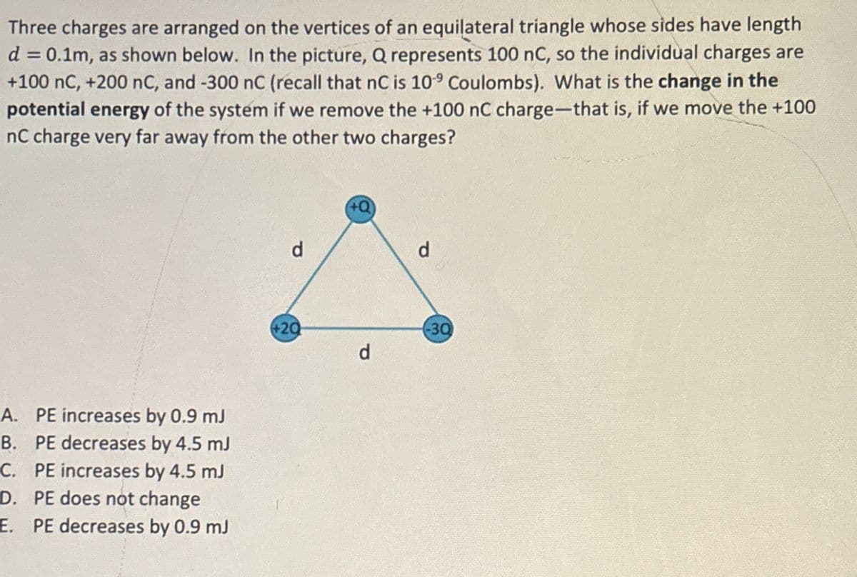 Three charges are arranged on the vertices of an equilateral triangle whose sides have length
d = 0.1m, as shown below. In the picture, Q represents 100 nC, so the individual charges are
+100 nC, +200 nC, and -300 nC (recall that nC is 109 Coulombs). What is the change in the
potential energy of the system if we remove the +100 nC charge-that is, if we move the +100
nC charge very far away from the other two charges?
A. PE increases by 0.9 mJ
B. PE decreases by 4.5 mJ
C. PE increases by 4.5 mJ
D. PE does not change
E. PE decreases by 0.9 mJ
d
d
+20
-30
d