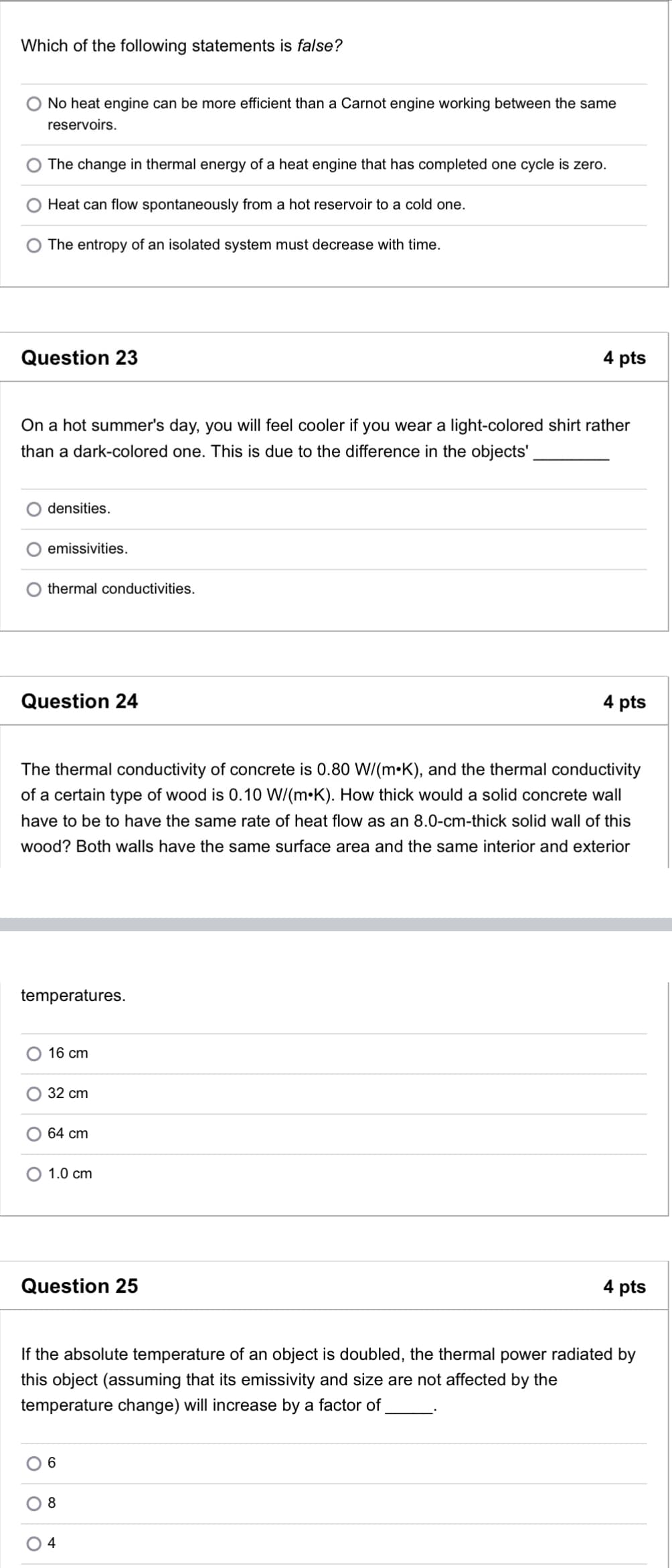 Which of the following statements is false?
No heat engine can be more efficient than a Carnot engine working between the same
reservoirs.
The change in thermal energy of a heat engine that has completed one cycle is zero.
Heat can flow spontaneously from a hot reservoir to a cold one.
The entropy of an isolated system must decrease with time.
Question 23
4 pts
On a hot summer's day, you will feel cooler if you wear a light-colored shirt rather
than a dark-colored one. This is due to the difference in the objects'
densities.
emissivities.
thermal conductivities.
Question 24
4 pts
The thermal conductivity of concrete is 0.80 W/(m K), and the thermal conductivity
of a certain type of wood is 0.10 W/(m K). How thick would a solid concrete wall
have to be to have the same rate of heat flow as an 8.0-cm-thick solid wall of this
wood? Both walls have the same surface area and the same interior and exterior
temperatures.
16 cm
32 cm
64 cm
O 1.0 cm
Question 25
4 pts
If the absolute temperature of an object is doubled, the thermal power radiated by
this object (assuming that its emissivity and size are not affected by the
temperature change) will increase by a factor of
6
8
4