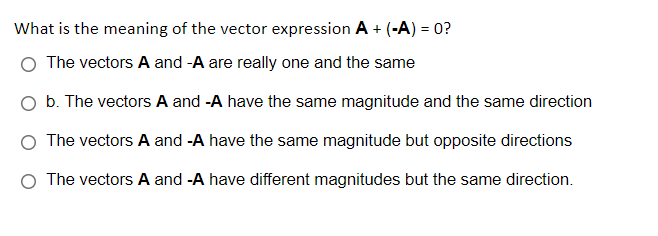 What is the meaning of the vector expression A + (-A) = 0?
The vectors A and -A are really one and the same
O b. The vectors A and -A have the same magnitude and the same direction
O The vectors A and -A have the same magnitude but opposite directions
O The vectors A and -A have different magnitudes but the same direction.
