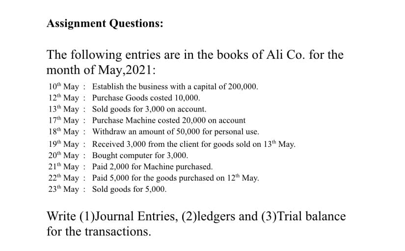 Assignment Questions:
The following entries are in the books of Ali Co. for the
month of May,2021:
10th May
Establish the business with a capital of 200,000.
Purchase Goods costed 10,000.
12th May
13th May
Sold goods for 3,000 on account.
17th May
Purchase Machine costed 20,000 on account
18th May
Withdraw an amount of 50,000 for personal use.
19th May
:
Received 3,000 from the client for goods sold on 13th May.
20th May
Bought computer for 3,000.
21th May
Paid 2,000 for Machine purchased.
22th May
Paid 5,000 for the goods purchased on 12th May.
23th May
Sold goods for 5,000.
Write (1)Journal Entries, (2)ledgers and (3)Trial balance
for the transactions.