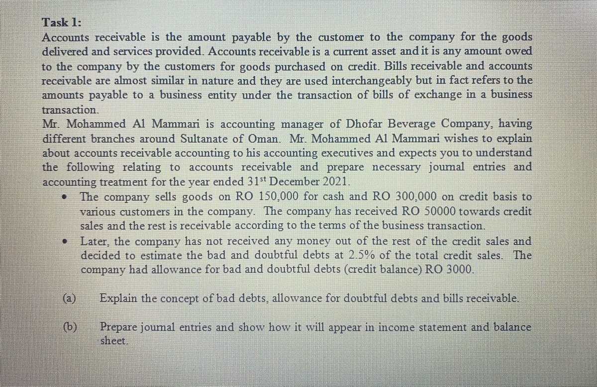 Task 1:
Accounts receivable is the amount payable by the customer to the company for the goods
delivered and services provided. Accounts receivable is a current asset and it is any amount owed
to the company by the customers for goods purchased on credit. Bills receivable and accounts
receivable are almost similar in nature and they are used interchangeably but in fact refers to the
amounts payable to a business entity under the transaction of bills of exchange in a business
transaction.
Mr. Mohammed Al Mammari is accounting manager of Dhofar Beverage Company, having
different branches around Sultanate of Oman. Mr. Mohammed Al Mammari wishes to explain
about accounts receivable accounting to his accounting executives and expects you to understand
the following relating to accounts receivable and prepare necessary journal entries and
accounting treatment for the year ended 31st December 2021.
The company sells goods on RO 150,000 for cash and RO 300,000 on credit basis to
various customers in the company. The company has received RO 50000 towards credit
sales and the rest is receivable according to the terms of the business transaction.
Later, the company has not received any money out of the rest of the credit sales and
decided to estimate the bad and doubtful debts at 2.5% of the total credit sales. The
company had allowance for bad and doubtful debts (credit balance) RO 3000.
(a)
Explain the concept of bad debts, allowance for doubtful debts and bills receivable.
(b)
Prepare journal entries and show how it will appear in income statement and balance
sheet.
