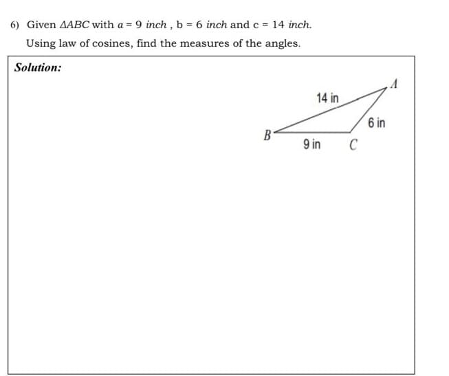 6) Given AABC with a = 9 inch, b = 6 inch and c = 14 inch.
Using law of cosines, find the measures of the angles.
Solution:
14 in
B
9 in
C
6 in
A