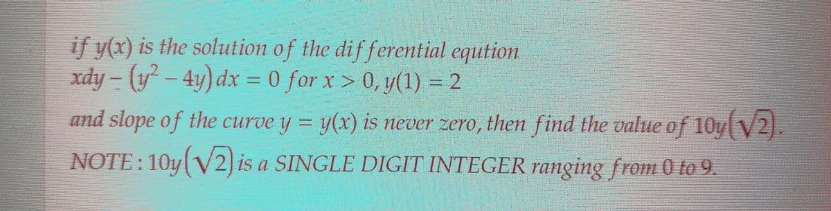 if y(x) is the solution of the differential eqution
xdy- (y²-4y) dx = 0 for x>0, y(1) = 2
and slope of the curve y = y(x) is never zero, then find the value of 10y(V2).
NOTE: 10y(√2) is a SINGLE DIGIT INTEGER ranging from 0 to 9.