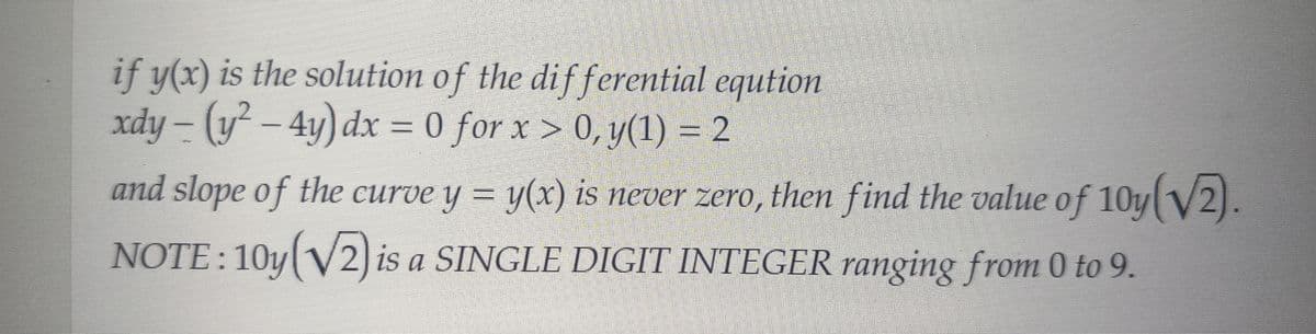 if y(x) is the solution of the differential eqution
xdy - (y²-4y) dx = 0 for x > 0, y(1) = 2
and slope of the curve y = y(x) is never zero, then find the value of 10y(√2).
NOTE: 10y(√2) is a SINGLE DIGIT INTEGER ranging from 0 to 9.