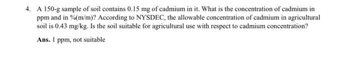 4. A 150-g sample of soil contains 0.15 mg of cadmium in it. What is the concentration of cadmium in
ppm and in % (m/m)? According to NYSDEC, the allowable concentration of cadmium in agricultural
soil is 0.43 mg/kg. Is the soil suitable for agricultural use with respect to cadmium concentration?
Ans. I ppm, not suitable