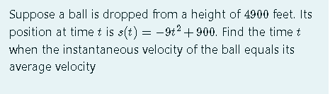 Suppose a ball is dropped from a height of 4900 feet. Its
position at time t is s(t) = -9t2+ 900. Find the time t
when the instantaneous velocity of the ball equals its
average velocity
