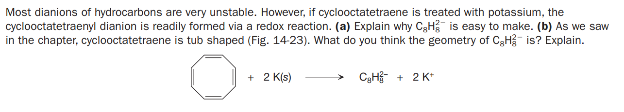 Most dianions of hydrocarbons are very unstable. However, if cyclooctatetraene is treated with potassium, the
cyclooctatetraenyl dianion is readily formed via a redox reaction. (a) Explain why CgH is easy to make. (b) As we saw
in the chapter, cyclooctatetraene is tub shaped (Fig. 14-23). What do you think the geometry of CgH is? Explain.
+ 2 K(s)
C3Hg +
2 K+

