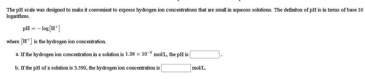 The pH scale was designed to make it convenient to express hydrogen ion concetrations that are small in aqueous solutions. The definiton of pH is in terms of base 10
logarithms.
pH :
- log [H*]
where H*] is the hydrogen ion concentration.
a. If the hydrogen ion concentration in a solution is 1.38 x 10- mol/L, the pH is
b. If the pH of a solution is 3.590, the hydrogen ion concentration is
mol/L.
