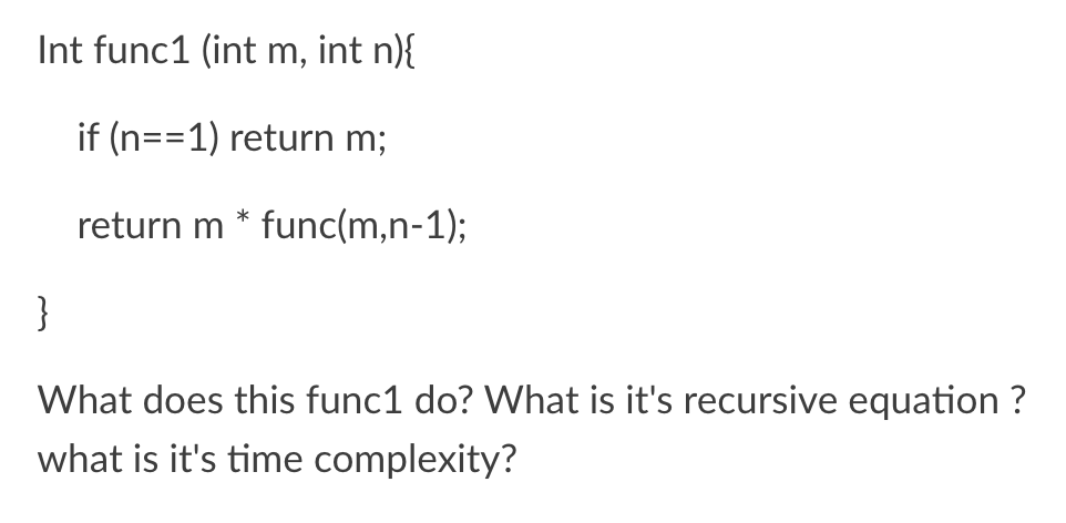 Int func1 (int m, int n){
if (n==1) return m;
return m * func(m,n-1);
}
What does this func1 do? What is it's recursive equation ?
what is it's time complexity?
