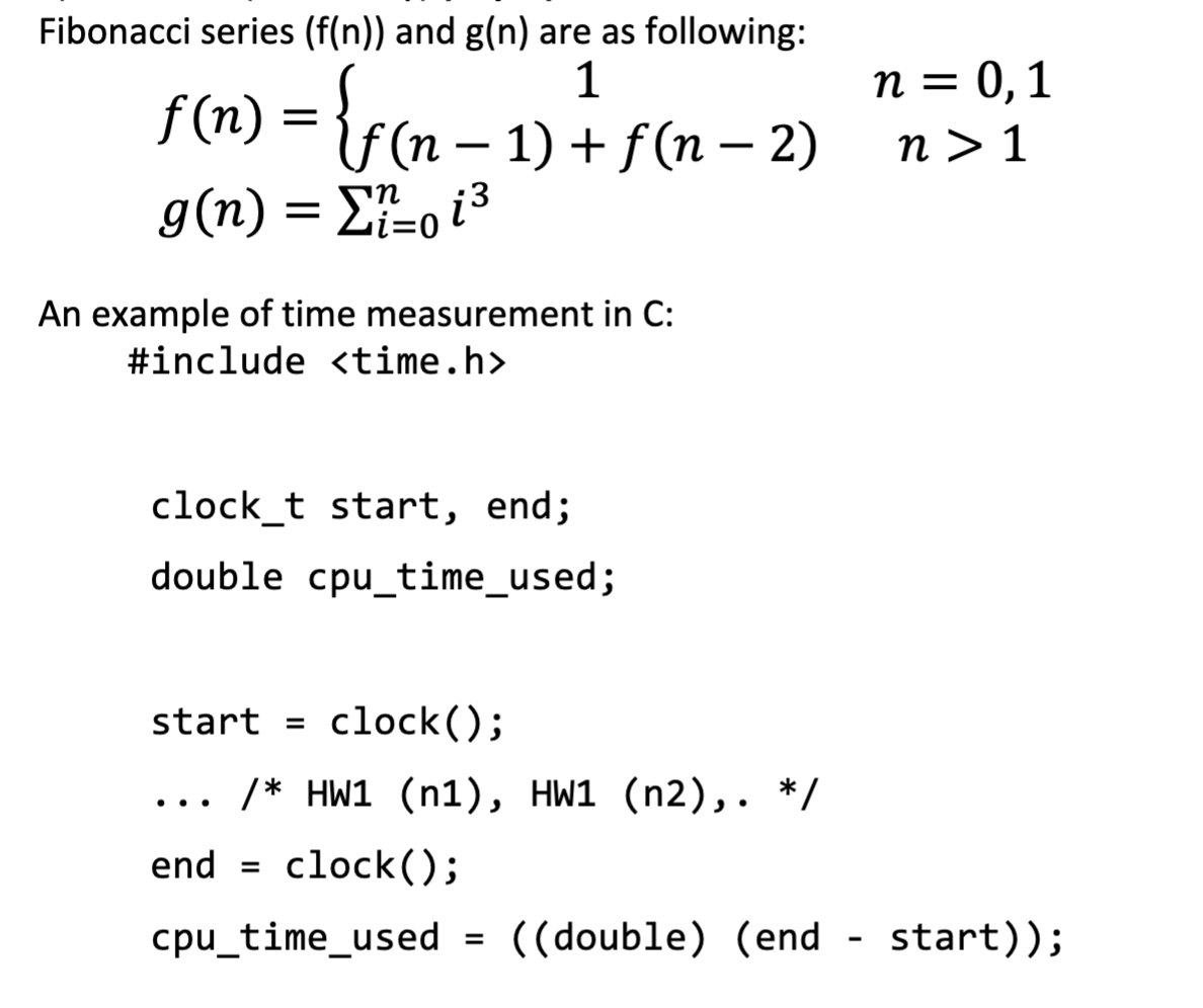 Fibonacci series (f(n)) and g(n) are as following:
1
n = 0, 1
f(1) = {rcn – 1
f(n – 1) + f(n – 2)
n > 1
g(n) = E-o i3
An example of time measurement in C:
#include <time.h>
clock_t start, end;
double cpu_time_used;
start = clock();
/* HW1 (n1), HW1 (n2),. */
..
end
clock();
cpu_time_used =
((double) (end
start));
%3D
