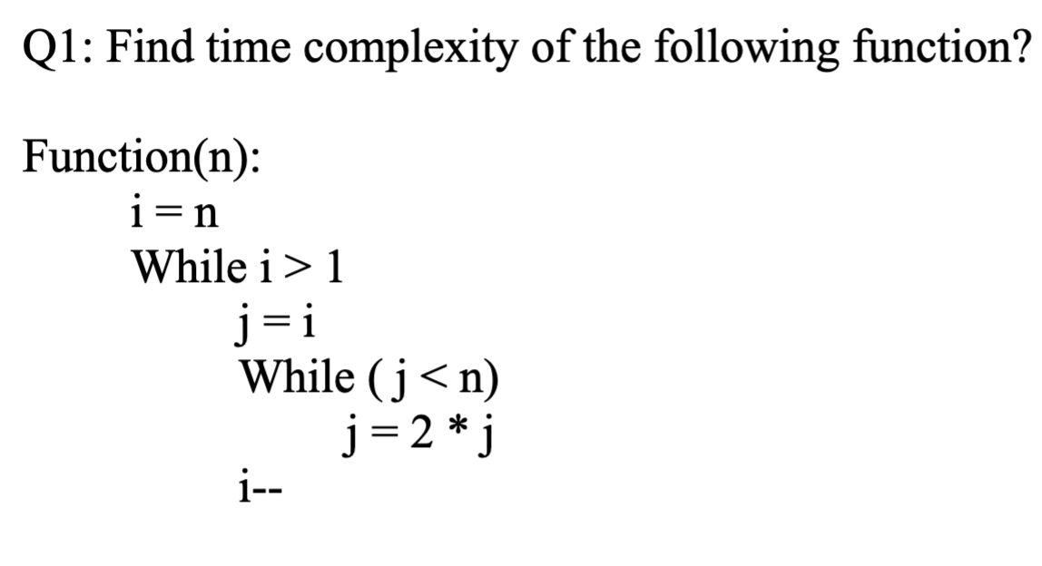 Q1: Find time complexity of the following function?
Function(n):
i=n
While i> 1
j= i
While (j<n)
j = 2 * j
i--
