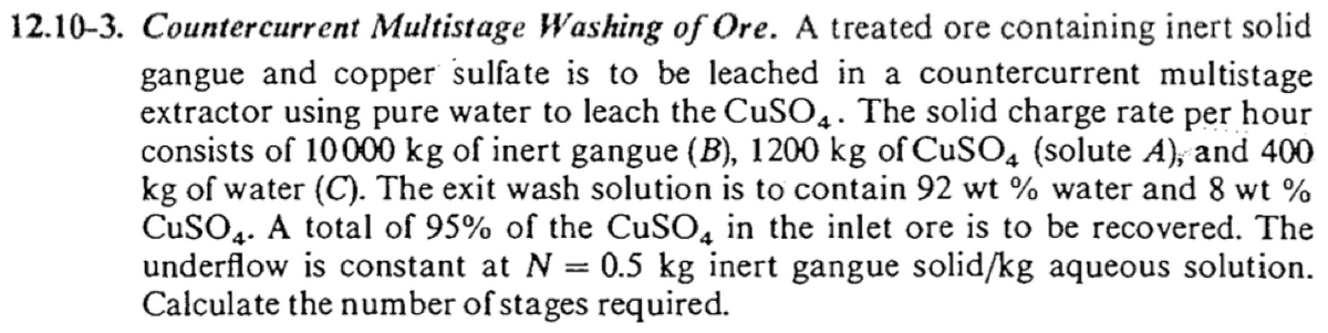12.10-3. Countercurrent Multistage Washing of Ore. A treated ore containing inert solid
gangue and copper sulfate is to be leached in a countercurrent multistage
extractor using pure water to leach the CUSO,. The solid charge rate per hour
consists of 10000 kg of inert gangue (B), 1200 kg of CuSO, (solute A), and 400
kg of water (C). The exit wash solution is to contain 92 wt % water and 8 wt %
CuSO4. A total of 95% of the CUSO, in the inlet ore is to be recovered. The
underflow is constant at N = 0.5 kg inert gangue solid/kg aqueous solution.
Calculate the number of stages required.
