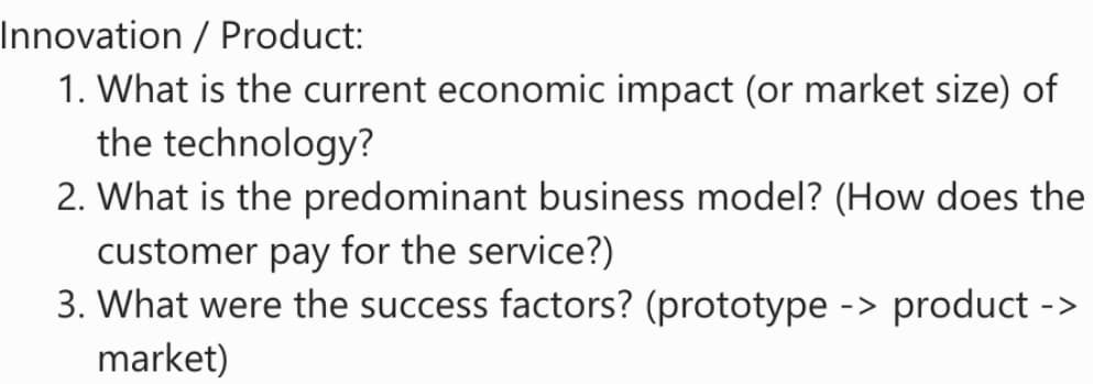 Innovation / Product:
1. What is the current economic impact (or market size) of
the technology?
2. What is the predominant business model? (How does the
customer pay for the service?)
3. What were the success factors? (prototype -> product ->
market)
