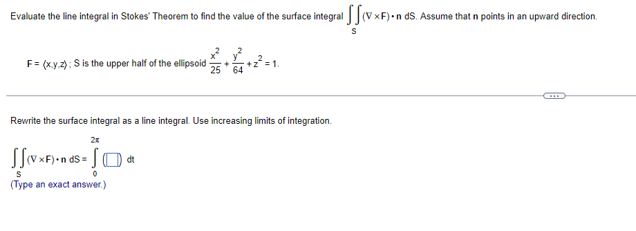 Evaluate the line integral in Stokes' Theorem to find the value of the surface integral (VxF) •n ds. Assume that n points in an upward direction.
F = (x,y,z); S is the upper half of the ellipsoid +
Rewrite the surface integral as a line integral. Use increasing limits of integration.
2π
SS(VxF)•nds = [
0
JO
S
(Type an exact answer.)
+Z
64
dt
S
