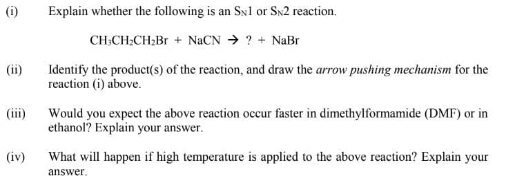 (i)
Explain whether the following is an Sn1 or Sn2 reaction.
CH3CH2CH2B + NaCN → ? + NaBr
(ii)
Identify the product(s) of the reaction, and draw the arrow pushing mechanism for the
reaction (i) above.
Would you expect the above reaction occur faster in dimethylformamide (DMF) or in
ethanol? Explain your answer.
(i)
(iv)
What will happen if high temperature is applied to the above reaction? Explain your
answer.
