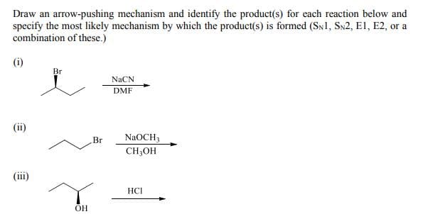 Draw an arrow-pushing mechanism and identify the product(s) for each reaction below and
specify the most likely mechanism by which the product(s) is formed (SN1, SN2, El, E2, or a
combination of these.)
Br
NACN
DMF
Br
NaOCH3
CH;OH
(ii)
HCI
OH
