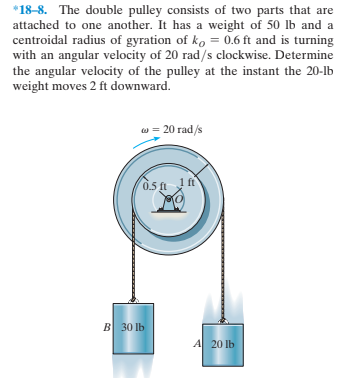 *18-8. The double pulley consists of two parts that are
attached to one another. It has a weight of 50 lb and a
centroidal radius of gyration of ko = 0.6 ft and is turning
with an angular velocity of 20 rad/s clockwise. Determine
the angular velocity of the pulley at the instant the 20-lb
weight moves 2 ft downward.
w = 20 rad/s
1 ft
B 30 lb
A 20 lb
