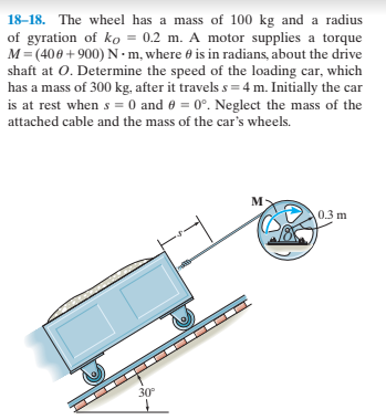 18–18. The wheel has a mass of 100 kg and a radius
of gyration of ko = 0.2 m. A motor supplies a torque
M = (400+900)N•m, where 0 is in radians, about the drive
shaft at O. Determine the speed of the loading car, which
has a mass of 300 kg, after it travels s = 4 m. Initially the car
is at rest when s = 0 and 0 = 0°. Neglect the mass of the
attached cable and the mass of the car's wheels.
м-
0.3 m
30°
