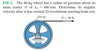 F18–1. The 80-kg wheel has a radius of gyration about its
mass center o of ko = 400 mm. Determine its angular
velocity after it has rotated 20 revolutions starting from rest.
0.6 m
P = 50 N
