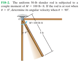 F18-2. The uniform 50-lb slender rod is subjected to a
couple moment of M = 100 lb - ft. If the rod is at rest when
e = 0°, determine its angular velocity when 0 = 90°.
M=100 lb-ft
ft

