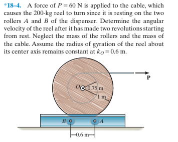 *18-4. A force of P = 60 N is applied to the cable, which
causes the 200-kg reel to turn since it is resting on the two
rollers A and B of the dispenser. Determine the angular
velocity of the reel after it has made two revolutions starting
from rest. Neglect the mass of the rollers and the mass of
the cable. Assume the radius of gyration of the reel about
its center axis remains constant at ko=0.6 m.
OG0.75 m
'1 m
во
-0.6 m-
