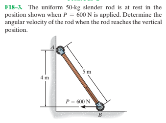 F18-3. The uniform 50-kg slender rod is at rest in the
position shown when P = 600 N is applied. Determine the
angular velocity of the rod when the rod reaches the vertical
position.
4 m
P = 600 N
