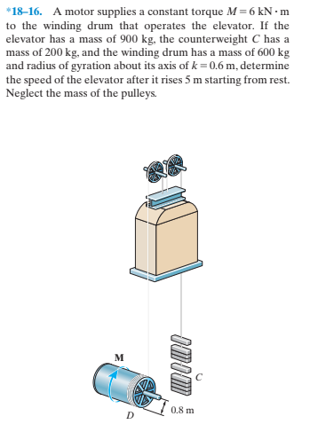 *18–16. A motor supplies a constant torque M = 6 kN • m
to the winding drum that operates the elevator. If the
elevator has a mass of 900 kg, the counterweight C has a
mass of 200 kg, and the winding drum has a mass of 600 kg
and radius of gyration about its axis of k=0.6 m, determine
the speed of the elevator after it rises 5 m starting from rest.
Neglect the mass of the pulleys.
м
0.8 m
Omim
