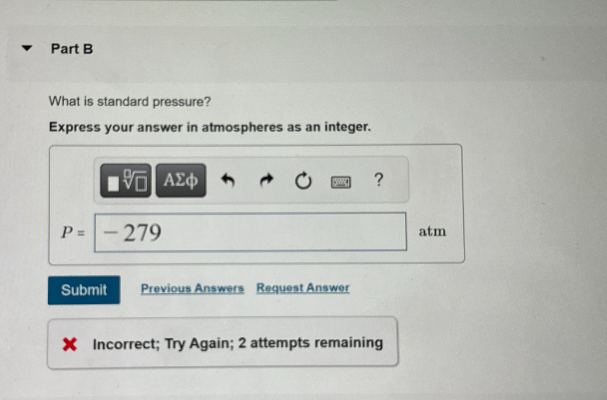 Part B
What is standard pressure?
Express your answer in atmospheres as an integer.
ΜΕ ΑΣΦ
->
P =
279
Submit
Previous Answers Request Answer
?
× Incorrect; Try Again; 2 attempts remaining
atm