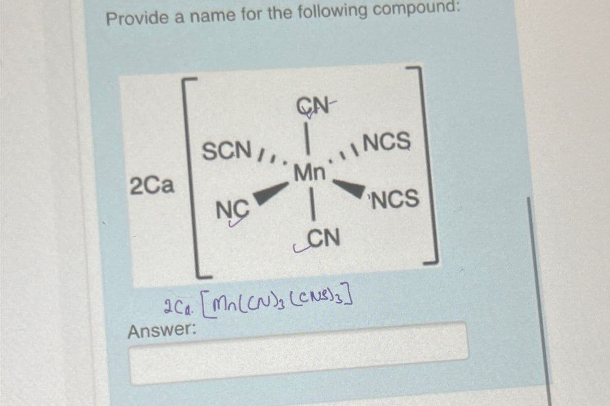 Provide a name for the following compound:
CN
SCN/
NCS
2Ca
Mn
NC
NCS
CN
2C₁ [Mn(CN)₂ (CNS)}]
Answer: