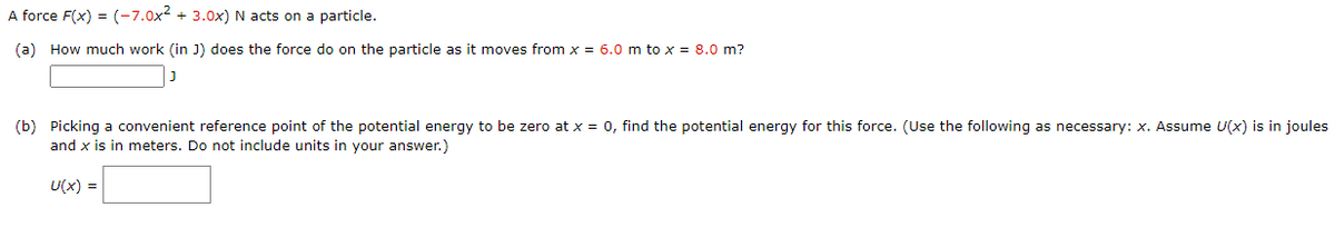 A force F(x) = (-7.0x2 + 3.0x) N acts on a particle.
(a) How much work (in J) does the force do on the particle as it moves from x = 6.0 m to x = 8.0 m?
(b) Picking a convenient reference point of the potential energy to be zero at x = 0, find the potential energy for this force. (Use the following as necessary: x. Assume U(x) is in joules
and x is in meters. Do not include units in your answer.)
U(x) =
