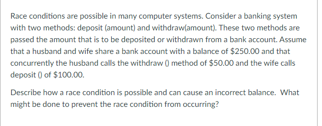 Race conditions are possible in many computer systems. Consider a banking system
with two methods: deposit (amount) and withdraw(amount). These two methods are
passed the amount that is to be deposited or withdrawn from a bank account. Assume
that a husband and wife share a bank account with a balance of $250.00 and that
concurrently the husband calls the withdraw () method of $50.00 and the wife calls
deposit () of $100.00.
Describe how a race condition is possible and can cause an incorrect balance. What
might be done to prevent the race condition from occurring?
