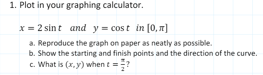 1. Plot in your graphing calculator.
x = 2 sin t and y = cos t in [0,1]
a. Reproduce the graph on paper as neatly as possible.
b. Show the starting and finish points and the direction of the curve.
c. What is (x, y) when t =
2
플?
