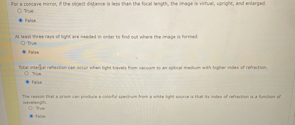 For a concave mirror, if the object distance is less than the focal length, the image is virtual, upright, and enlarged.
O True
False
At least three rays of light are needed in order to find out where the image is formed.
O True
O False
Total interhal reflection can occur when light travels from vacuum to an optical medium with higher index of refraction.
O True
False
The reason that a prism can produce a colorful spectrum from a white light source is that its index of refraction is a function of
wavelength.
O True
False
