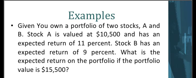 Examples
Given You own a portfolio of two stocks, A and
B. Stock A is valued at $10,500 and has an
expected return of 11 percent. Stock B has an
expected return of 9 percent. What is the
expected return on the portfolio if the portfolio
value is $15,500?
