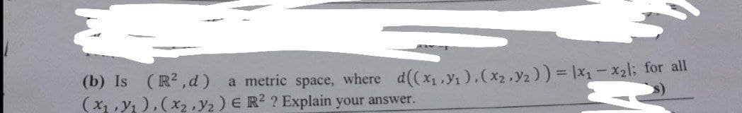 (b) Is (R2,d)
(x1 , y1 ), (x2 ,Y2) E R2 ? Explain your answer.
a metric space, where d((x,.y1).(x2.y2)) = Ix- x2l; for all
