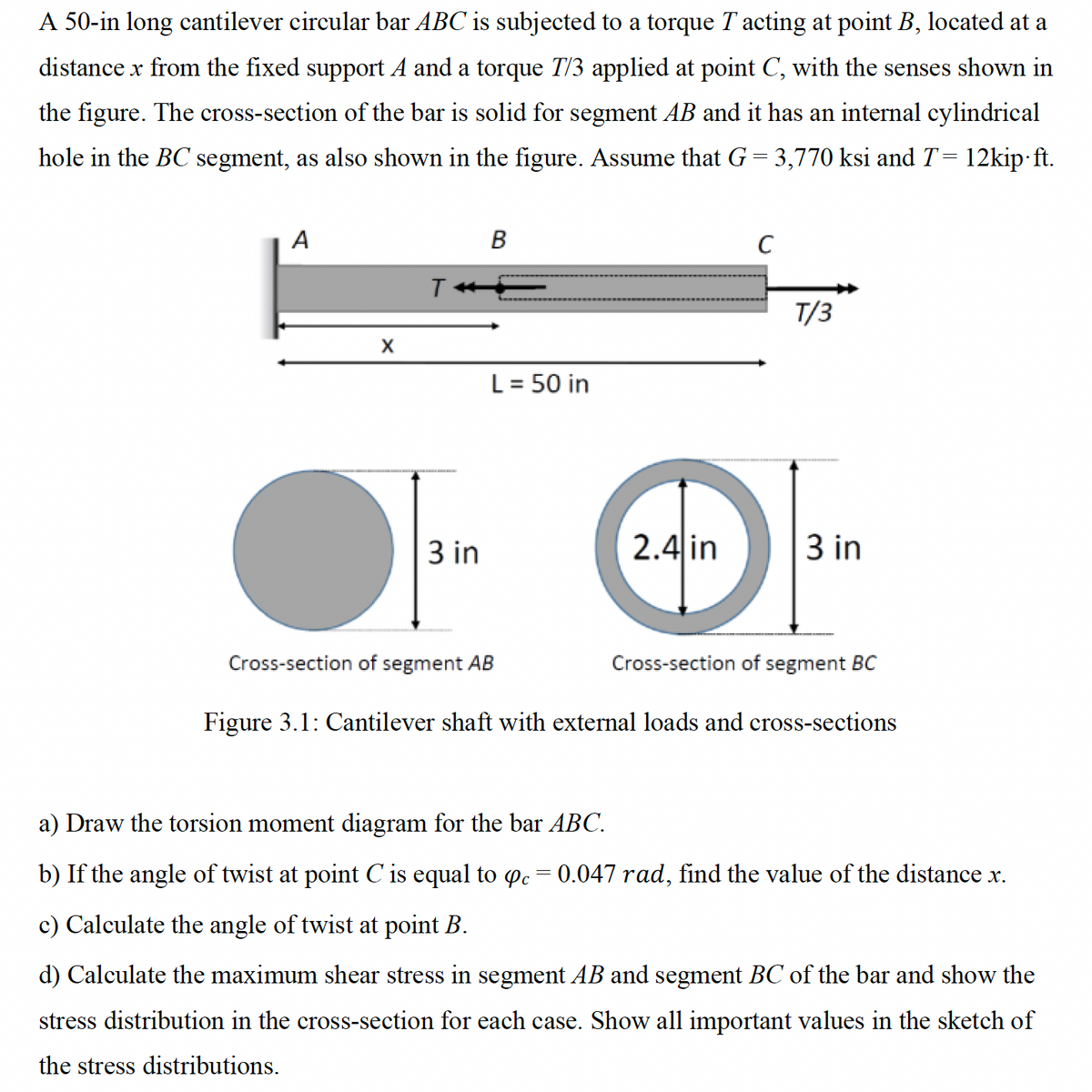 A 50-in long cantilever circular bar ABC is subjected to a torque T acting at point B, located at a
distance x from the fixed support A and a torque T/3 applied at point C, with the senses shown in
the figure. The cross-section of the bar is solid for segment AB and it has an internal cylindrical
hole in the BC segment, as also shown in the figure. Assume that G = 3,770 ksi and T = 12kip.ft.
A
T
B
C
T/3
X
L = 50 in
3 in
2.4 in
3 in
Cross-section of segment AB
Cross-section of segment BC
Figure 3.1: Cantilever shaft with external loads and cross-sections
a) Draw the torsion moment diagram for the bar ABC.
b) If the angle of twist at point C is equal to opc = 0.047 rad, find the value of the distance x.
c) Calculate the angle of twist at point B.
d) Calculate the maximum shear stress in segment AB and segment BC of the bar and show the
stress distribution in the cross-section for each case. Show all important values in the sketch of
the stress distributions.