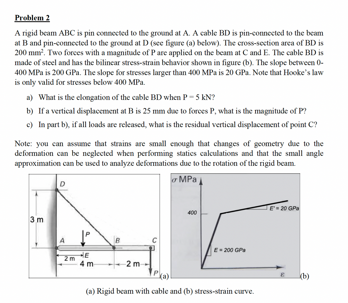 Problem 2
A rigid beam ABC is pin connected to the ground at A. A cable BD is pin-connected to the beam
at B and pin-connected to the ground at D (see figure (a) below). The cross-section area of BD is
200 mm². Two forces with a magnitude of P are applied on the beam at C and E. The cable BD is
made of steel and has the bilinear stress-strain behavior shown in figure (b). The slope between 0-
400 MPa is 200 GPa. The slope for stresses larger than 400 MPa is 20 GPa. Note that Hooke's law
is only valid for stresses below 400 MPa.
a) What is the elongation of the cable BD when P = 5 kN?
b) If a vertical displacement at B is 25 mm due to forces P, what is the magnitude of P?
c) In part b), if all loads are released, what is the residual vertical displacement of point C?
Note: you can assume that strains are small enough that changes of geometry due to the
deformation can be neglected when performing statics calculations and that the small angle
approximation can be used to analyze deformations due to the rotation of the rigid beam.
o MPa
3 m
D
2 m
E
4 m
B
2 m
400
E = 200 GPa
(a)
(a) Rigid beam with cable and (b) stress-strain curve.
E' = 20 GPa
E (b)