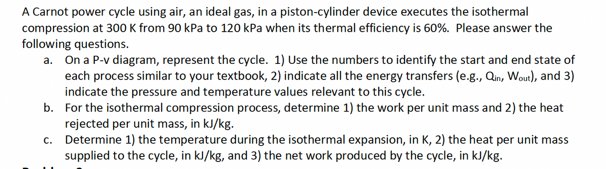 A Carnot power cycle using air, an ideal gas, in a piston-cylinder device executes the isothermal
compression at 300 K from 90 kPa to 120 kPa when its thermal efficiency is 60%. Please answer the
following questions.
a. On a P-v diagram, represent the cycle. 1) Use the numbers to identify the start and end state of
each process similar to your textbook, 2) indicate all the energy transfers (e.g., Qin, Wout), and 3)
indicate the pressure and temperature values relevant to this cycle.
b. For the isothermal compression process, determine 1) the work per unit mass and 2) the heat
rejected per unit mass, in kJ/kg.
C.
Determine 1) the temperature during the isothermal expansion, in K, 2) the heat per unit mass
supplied to the cycle, in kJ/kg, and 3) the net work produced by the cycle, in kJ/kg.