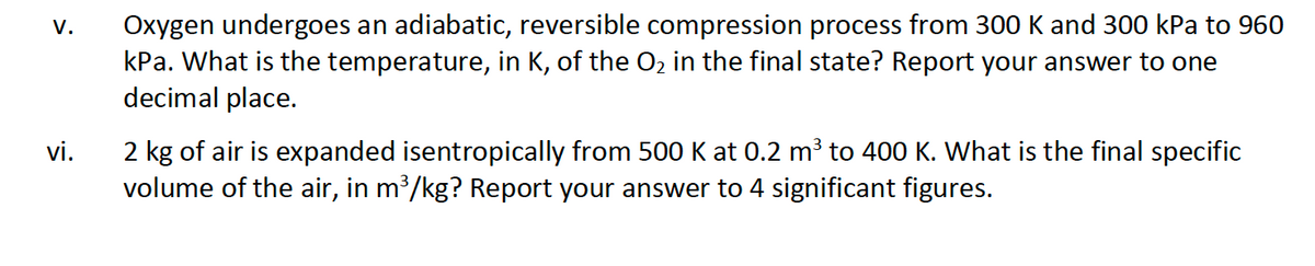 V.
vi.
Oxygen undergoes an adiabatic, reversible compression process from 300 K and 300 kPa to 960
kPa. What is the temperature, in K, of the O2 in the final state? Report your answer to one
decimal place.
2 kg of air is expanded isentropically from 500 K at 0.2 m³ to 400 K. What is the final specific
volume of the air, in m³/kg? Report your answer to 4 significant figures.