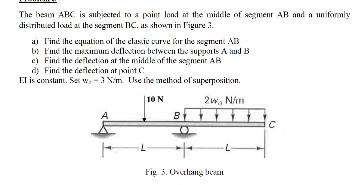 The beam ABC is subjected to a point load at the middle of segment AB and a uniformly
distributed load at the segment BC, as shown in Figure 3.
a) Find the equation of the elastic curve for the segment AB
b) Find the maximum deflection between the supports A and B
c) Find the deflection at the middle of the segment AB
d) Find the deflection at point C.
EI is constant. Set wo = 3 N/m. Use the method of superposition.
A
·L·
10 N
2wo N/m
B
C
Fig. 3. Overhang beam