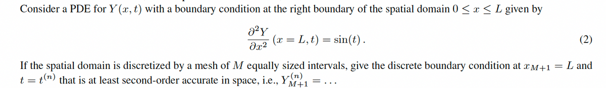 Consider a PDE for Y(x, t) with a boundary condition at the right boundary of the spatial domain 0 ≤ x ≤ L given by
a²Y
(x = L,t) = sin(t).
მx2
If the spatial domain is discretized by a mesh of M equally sized intervals, give the discrete boundary condition at x+1 =
t = t(n) that is at least second-order accurate in
space,
i.e.,
Y(n)
M+1
=...
(2)
L and