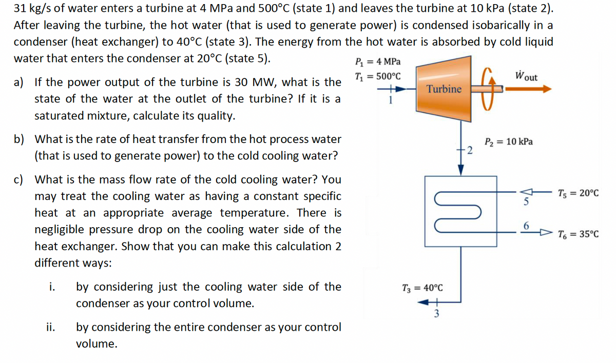 31 kg/s of water enters a turbine at 4 MPa and 500°C (state 1) and leaves the turbine at 10 kPa (state 2).
After leaving the turbine, the hot water (that is used to generate power) is condensed isobarically in a
condenser (heat exchanger) to 40°C (state 3). The energy from the hot water is absorbed by cold liquid
water that enters the condenser at 20°C (state 5).
a) If the power output of the turbine is 30 MW, what is the
state of the water at the outlet of the turbine? If it is a
saturated mixture, calculate its quality.
b) What is the rate of heat transfer from the hot process water
(that is used to generate power) to the cold cooling water?
c) What is the mass flow rate of the cold cooling water? You
may treat the cooling water as having a constant specific
heat at an appropriate average temperature. There is
negligible pressure drop on the cooling water side of the
heat exchanger. Show that you can make this calculation 2
different ways:
i.
ii.
by considering just the cooling water side of the
condenser as your control volume.
by considering the entire condenser as your control
volume.
P₁ = 4 MPa
T₁:
= 500°C
Turbine
M
T3 = 40°C
3
Wout
P₂ = 10 kPa
T5=
T6
= 20°C
= 35°C